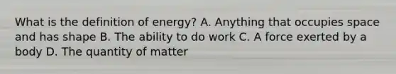 What is the definition of energy? A. Anything that occupies space and has shape B. The ability to do work C. A force exerted by a body D. The quantity of matter