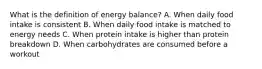 What is the definition of energy balance? A. When daily food intake is consistent B. When daily food intake is matched to energy needs C. When protein intake is higher than protein breakdown D. When carbohydrates are consumed before a workout