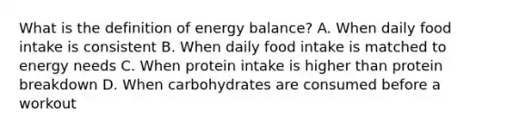 What is the definition of energy balance? A. When daily food intake is consistent B. When daily food intake is matched to energy needs C. When protein intake is higher than protein breakdown D. When carbohydrates are consumed before a workout