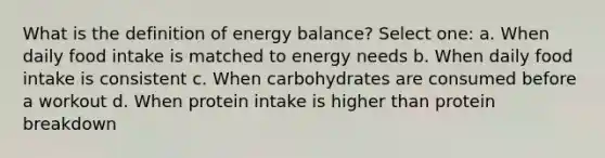 What is the definition of energy balance? Select one: a. When daily food intake is matched to energy needs b. When daily food intake is consistent c. When carbohydrates are consumed before a workout d. When protein intake is higher than protein breakdown