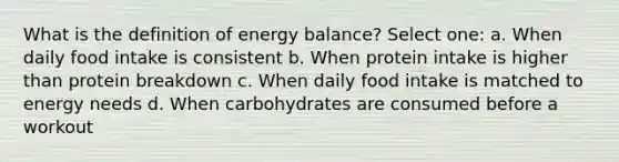 What is the definition of energy balance? Select one: a. When daily food intake is consistent b. When protein intake is higher than protein breakdown c. When daily food intake is matched to energy needs d. When carbohydrates are consumed before a workout