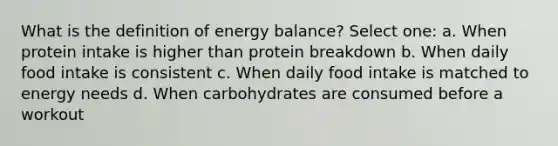 What is the definition of energy balance? Select one: a. When protein intake is higher than protein breakdown b. When daily food intake is consistent c. When daily food intake is matched to energy needs d. When carbohydrates are consumed before a workout