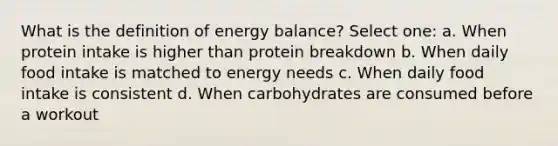 What is the definition of energy balance? Select one: a. When protein intake is higher than protein breakdown b. When daily food intake is matched to energy needs c. When daily food intake is consistent d. When carbohydrates are consumed before a workout