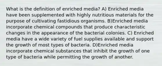 What is the definition of enriched media? A) Enriched media have been supplemented with highly nutritious materials for the purpose of cultivating fastidious organisms. B)Enriched media incorporate chemical compounds that produce characteristic changes in the appearance of the bacterial colonies. C) Enriched media have a wide variety of fuel supplies available and support the growth of most types of bacteria. D)Enriched media incorporate chemical substances that inhibit the growth of one type of bacteria while permitting the growth of another.