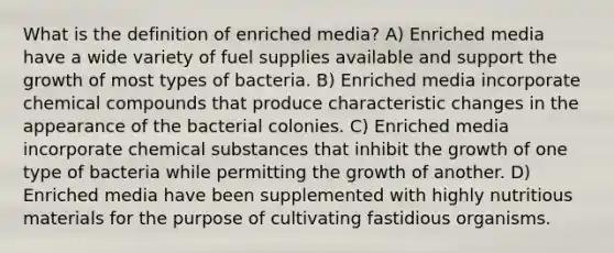 What is the definition of enriched media? A) Enriched media have a wide variety of fuel supplies available and support the growth of most types of bacteria. B) Enriched media incorporate chemical compounds that produce characteristic changes in the appearance of the bacterial colonies. C) Enriched media incorporate chemical substances that inhibit the growth of one type of bacteria while permitting the growth of another. D) Enriched media have been supplemented with highly nutritious materials for the purpose of cultivating fastidious organisms.