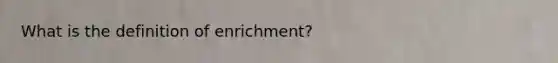 What is the definition of enrichment?