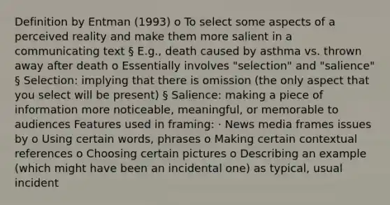 Definition by Entman (1993) o To select some aspects of a perceived reality and make them more salient in a communicating text § E.g., death caused by asthma vs. thrown away after death o Essentially involves "selection" and "salience" § Selection: implying that there is omission (the only aspect that you select will be present) § Salience: making a piece of information more noticeable, meaningful, or memorable to audiences Features used in framing: · News media frames issues by o Using certain words, phrases o Making certain contextual references o Choosing certain pictures o Describing an example (which might have been an incidental one) as typical, usual incident