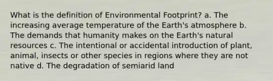 What is the definition of Environmental Footprint? a. The increasing average temperature of the Earth's atmosphere b. The demands that humanity makes on the Earth's natural resources c. The intentional or accidental introduction of plant, animal, insects or other species in regions where they are not native d. The degradation of semiarid land