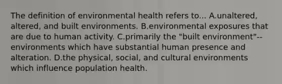 The definition of environmental health refers to... A.unaltered, altered, and built environments. B.environmental exposures that are due to human activity. C.primarily the "built environment"--environments which have substantial human presence and alteration. D.the physical, social, and cultural environments which influence population health.