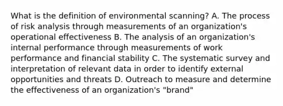 What is the definition of environmental scanning? A. The process of risk analysis through measurements of an organization's operational effectiveness B. The analysis of an organization's internal performance through measurements of work performance and financial stability C. The systematic survey and interpretation of relevant data in order to identify external opportunities and threats D. Outreach to measure and determine the effectiveness of an organization's "brand"