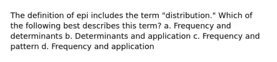 The definition of epi includes the term "distribution." Which of the following best describes this term? a. Frequency and determinants b. Determinants and application c. Frequency and pattern d. Frequency and application