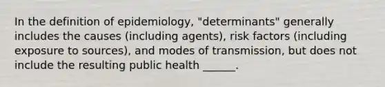 In the definition of epidemiology, "determinants" generally includes the causes (including agents), risk factors (including exposure to sources), and modes of transmission, but does not include the resulting public health ______.