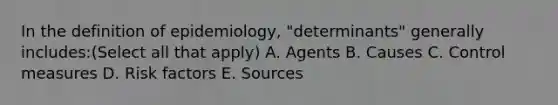 In the definition of epidemiology, "determinants" generally includes:(Select all that apply) A. Agents B. Causes C. Control measures D. Risk factors E. Sources