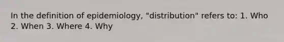 In the definition of epidemiology, "distribution" refers to: 1. Who 2. When 3. Where 4. Why