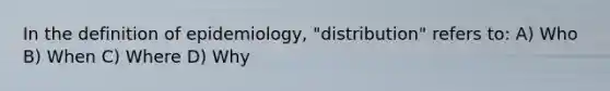 In the definition of epidemiology, "distribution" refers to: A) Who B) When C) Where D) Why