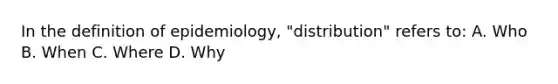 In the definition of epidemiology, "distribution" refers to: A. Who B. When C. Where D. Why