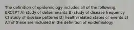 The definition of epidemiology includes all of the following, EXCEPT A) study of determinants B) study of disease frequency C) study of disease patterns D) health-related states or events E) All of these are included in the definition of epidemiology