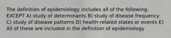 The definition of epidemiology includes all of the following, EXCEPT A) study of determinants B) study of disease frequency C) study of disease patterns D) health-related states or events E) All of these are included in the definition of epidemiology