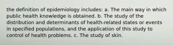 the definition of epidemiology includes: a. The main way in which public health knowledge is obtained. b. The study of the distribution and determinants of health-related states or events in specified populations, and the application of this study to control of health problems. c. The study of skin.