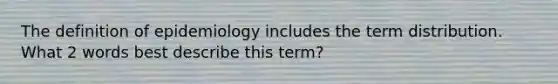 The definition of epidemiology includes the term distribution. What 2 words best describe this term?