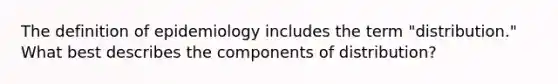 The definition of epidemiology includes the term "distribution." What best describes the components of distribution?