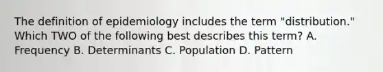 The definition of epidemiology includes the term "distribution." Which TWO of the following best describes this term? A. Frequency B. Determinants C. Population D. Pattern