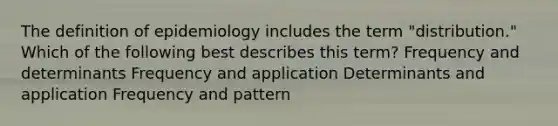 The definition of epidemiology includes the term "distribution." Which of the following best describes this term? Frequency and determinants Frequency and application Determinants and application Frequency and pattern