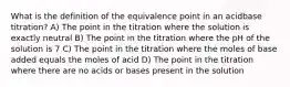 What is the definition of the equivalence point in an acidbase titration? A) The point in the titration where the solution is exactly neutral B) The point in the titration where the pH of the solution is 7 C) The point in the titration where the moles of base added equals the moles of acid D) The point in the titration where there are no acids or bases present in the solution