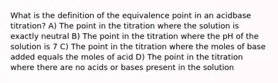 What is the definition of the equivalence point in an acidbase titration? A) The point in the titration where the solution is exactly neutral B) The point in the titration where the pH of the solution is 7 C) The point in the titration where the moles of base added equals the moles of acid D) The point in the titration where there are no acids or bases present in the solution