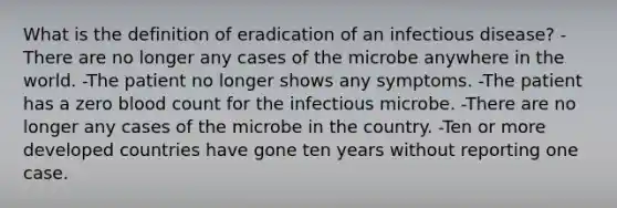 What is the definition of eradication of an infectious disease? -There are no longer any cases of the microbe anywhere in the world. -The patient no longer shows any symptoms. -The patient has a zero blood count for the infectious microbe. -There are no longer any cases of the microbe in the country. -Ten or more developed countries have gone ten years without reporting one case.