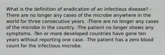 What is the definition of eradication of an infectious disease? -There are no longer any cases of the microbe anywhere in the world for three consecutive years. -There are no longer any cases of the microbe in the country. -The patient no longer shows any symptoms. -Ten or more developed countries have gone ten years without reporting one case. -The patient has a zero blood count for the infectious microbe.