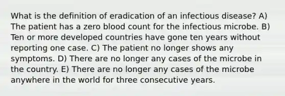 What is the definition of eradication of an infectious disease? A) The patient has a zero blood count for the infectious microbe. B) Ten or more developed countries have gone ten years without reporting one case. C) The patient no longer shows any symptoms. D) There are no longer any cases of the microbe in the country. E) There are no longer any cases of the microbe anywhere in the world for three consecutive years.