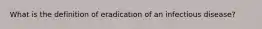 What is the definition of eradication of an infectious disease?