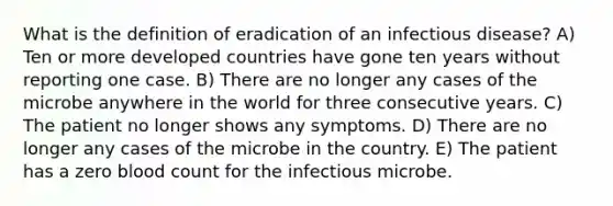 What is the definition of eradication of an infectious disease? A) Ten or more developed countries have gone ten years without reporting one case. B) There are no longer any cases of the microbe anywhere in the world for three consecutive years. C) The patient no longer shows any symptoms. D) There are no longer any cases of the microbe in the country. E) The patient has a zero blood count for the infectious microbe.