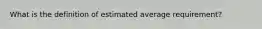 What is the definition of estimated average requirement?