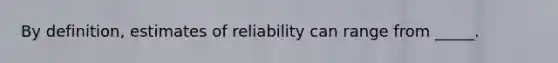 By definition, estimates of reliability can range from _____.