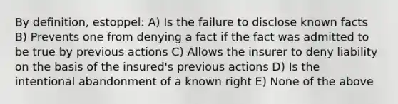 By definition, estoppel: A) Is the failure to disclose known facts B) Prevents one from denying a fact if the fact was admitted to be true by previous actions C) Allows the insurer to deny liability on the basis of the insured's previous actions D) Is the intentional abandonment of a known right E) None of the above