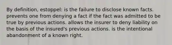 By definition, estoppel: is the failure to disclose known facts. prevents one from denying a fact if the fact was admitted to be true by previous actions. allows the insurer to deny liability on the basis of the insured's previous actions. is the intentional abandonment of a known right.