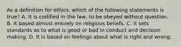 As a definition for ethics, which of the following statements is true? A. It is codified in the law, to be obeyed without question. B. It based almost entirely on religious beliefs. C. It sets standards as to what is good or bad in conduct and decision making. D. It is based on feelings about what is right and wrong.