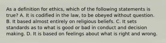 As a definition for ethics, which of the following statements is true? A. It is codified in the law, to be obeyed without question. B. It based almost entirely on religious beliefs. C. It sets standards as to what is good or bad in conduct and decision making. D. It is based on feelings about what is right and wrong.