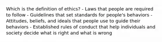 Which is the definition of ethics? - Laws that people are required to follow - Guidelines that set standards for people's behaviors - Attitudes, beliefs, and ideals that people use to guide their behaviors - Established rules of conduct that help individuals and society decide what is right and what is wrong