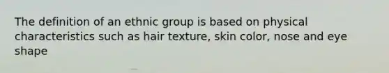 The definition of an ethnic group is based on physical characteristics such as hair texture, skin color, nose and eye shape