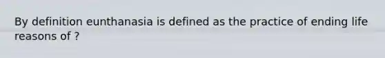 By definition eunthanasia is defined as the practice of ending life reasons of ?