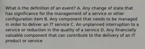 What is the definition of an event? A. Any change of state that has significance for the management of a service or other configuration item B. Any component that needs to be managed in order to deliver an IT service C. An unplanned interruption to a service or reduction in the quality of a service D. Any financially valuable component that can contribute to the delivery of an IT product or service