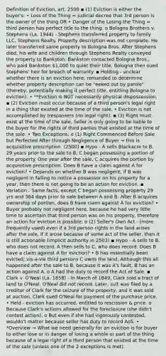 Definition of Eviction, art. 2500 ▪ (1) Eviction is either the buyer's: • Loss of the Thing = judicial decree that 3rd person is the owner of the thing OR • Danger of the Losing the Thing = third person has perfect title to the thing. o Bologna Brothers v. Stephens (La. 1944) - Stephens transferred property to family LLC, Stephens Realty. Property description was not complete. He later transferred same property to Bologna Bros. After Stephens died, his wife and children through Stephens Realty conveyed the property to Bankston. Bankston contacted Bologna Bros., who paid Bankston 1,000 to quiet their title. Bologna then sued Stephens' heir for breach of warranty. ▪ Holding - unclear whether there is an eviction here; remanded to determine whether property description can be "eeked out by parole" (thereby, potentially making it perfect title, entitling Bologna to eviction). • **Eviction is NOT necessarily physical dispossession. ▪ (2) Eviction must occur because of a third person's legal right in a thing that existed at the time of the sale. • Eviction is not accomplished by trespassers (no legal right). ▪ (3) Right must exist at the time of the sale. Seller is only going to be liable to the buyer for the rights of third parties that existed at the time of the sale. • Two Exceptions: o (1) Right Commenced Before Sale but Perfected After through Negligence of Buyer → this is acquisitive prescription. (2500) ▪ Hypo - A sells Blackacre to B. 29 years prior to the sale to B, C began possessing a portion of the property. One year after the sale, C acquires the portion by acquisitive prescription. Does B have a claim against A for eviction? • Depends on whether B was negligent, if B was negligent in failing to notice a possessor on his property for a year, then there is not going to be an action for eviction. ▪ Variation - Same facts, except C began possessing property 29 yrs and 364 days prior to sale between A and B. After B acquires ownership of portion, does B have claim against A for eviction? • Buyer probably not negligent here, because he had very little time to ascertain that third person was on his property, therefore an action for eviction is possible. o (2) Seller's Own Act - (more frequently used) even if a 3rd person rights in the land arises after the sale, if it arose because of some act of the seller, then it is still actionable (implicit authority in 2503) ▪ Hypo - A sells to B, who does not record. A then sells to C, who does record. Does B have a claim against A for eviction? • B has essentially been evicted; vis-a-vie third persons C owns the land. Although this all happened after the sale to B, because it was A's fault, B has an action against A. o A had the duty to record the Act of Sale. ▪ Clark v. O'Neal (La. 1858) - In March of 1849, Clark sold a tract of land to O'Neal. O'Neal did not record. Later, suit was filed by a creditor of Clark for the seizure of the property, and it was sold at auction. Clark sued O'Neal for payment of the purchase price. • Held - eviction has occurred, entitled to rescission & price. o Because Clark's actions allowed for the foreclosure (she didn't contest action). o But even if she had vigorously contested, wouldn't matter because seller has duty to record AoS. • *Overview → What we need generally for an eviction is for buyer to either lose or in danger of losing a whole or part of the thing because of a legal right of a third person that existed at the time of the sale (unless one of the 2 exceptions is met).