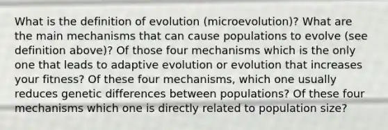 What is the definition of evolution (microevolution)? What are the main mechanisms that can cause populations to evolve (see definition above)? Of those four mechanisms which is the only one that leads to adaptive evolution or evolution that increases your fitness? Of these four mechanisms, which one usually reduces genetic differences between populations? Of these four mechanisms which one is directly related to population size?