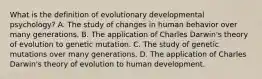 What is the definition of evolutionary developmental psychology? A. The study of changes in human behavior over many generations. B. The application of Charles Darwin's theory of evolution to genetic mutation. C. The study of genetic mutations over many generations. D. The application of Charles Darwin's theory of evolution to human development.