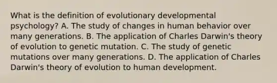 What is the definition of evolutionary developmental psychology? A. The study of changes in human behavior over many generations. B. The application of Charles Darwin's theory of evolution to genetic mutation. C. The study of genetic mutations over many generations. D. The application of Charles Darwin's theory of evolution to human development.