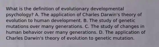 What is the definition of evolutionary developmental psychology? A. The application of Charles Darwin's theory of evolution to human development. B. The study of genetic mutations over many generations. C. The study of changes in human behavior over many generations. D. The application of Charles Darwin's theory of evolution to genetic mutation.