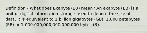 Definition - What does Exabyte (EB) mean? An exabyte (EB) is a unit of digital information storage used to denote the size of data. It is equivalent to 1 billion gigabytes (GB), 1,000 petabytes (PB) or 1,000,000,000,000,000,000 bytes (B).